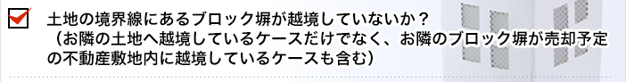 土地の境界線にあるブロック塀が越境していないか？（お隣の土地へ越境しているケースだけでなく、お隣のブロック塀が売却予定の不動産敷地内に越境しているケースも含む）