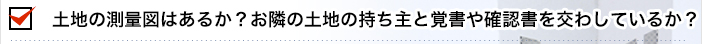 土地の測量図はあるか？お隣の土地の持ち主と覚書や確認書を交わしているか？