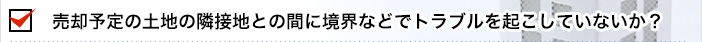 売却予定の土地の隣接地との間に境界などでトラブルを起こしていないか？