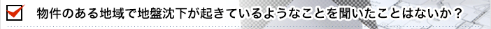 物件のある地域で地盤沈下が起きているようなことを聞いたことはないか？