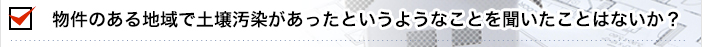 物件のある地域で土壌汚染があったというようなことを聞いたことはないか？