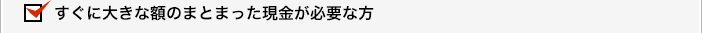 すぐに大きな額のまとまった現金が必要な方
