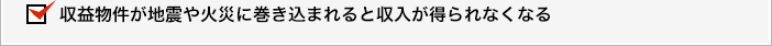 収益物件が地震や火災に巻き込まれると収入が得られなくなる