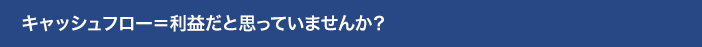 キャッシュフロー=利益だと思っていませんか？