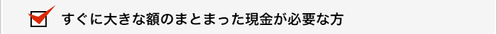 すぐに大きな額のまとまった現金が必要な方